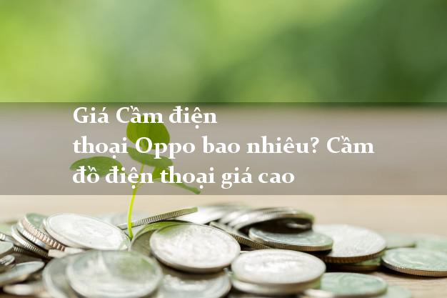 Giá Cầm điện thoại Oppo bao nhiêu? Cầm đồ điện thoại giá cao